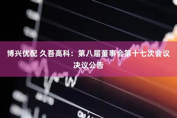 博兴优配 久吾高科：第八届董事会第十七次会议决议公告