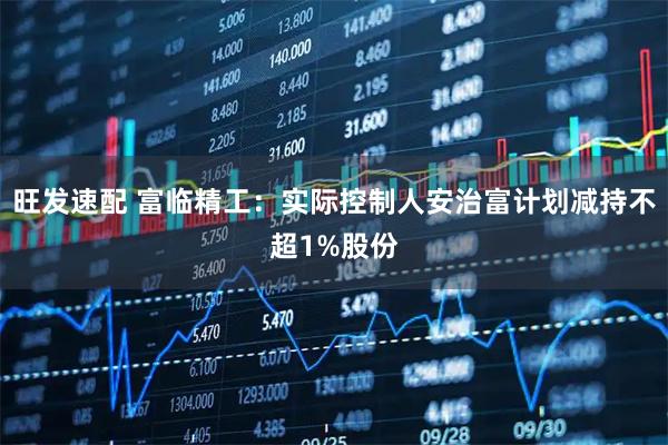 旺发速配 富临精工：实际控制人安治富计划减持不超1%股份