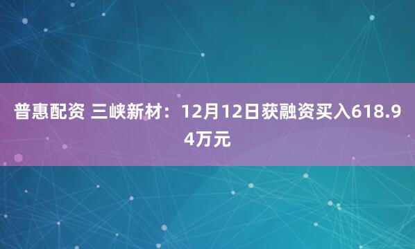 普惠配资 三峡新材：12月12日获融资买入618.94万元