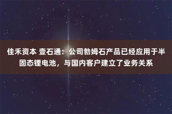 佳禾资本 壹石通：公司勃姆石产品已经应用于半固态锂电池，与国内客户建立了业务关系