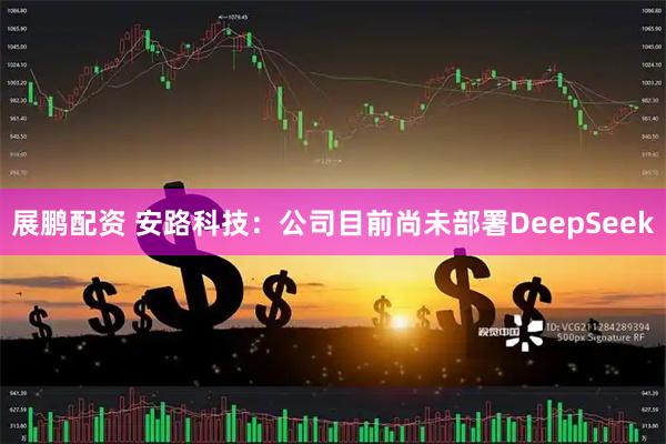 展鹏配资 安路科技：公司目前尚未部署DeepSeek