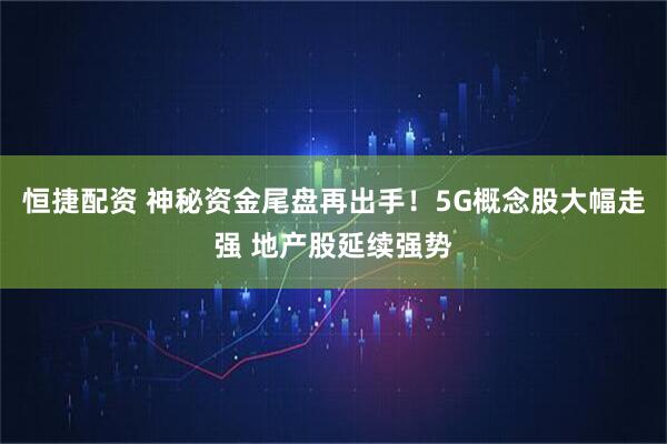 恒捷配资 神秘资金尾盘再出手！5G概念股大幅走强 地产股延续强势