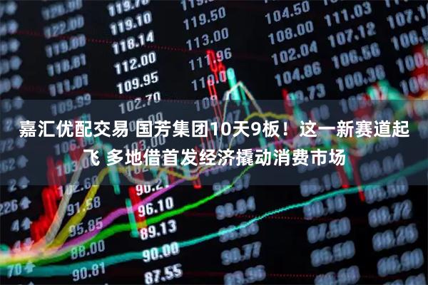 嘉汇优配交易 国芳集团10天9板！这一新赛道起飞 多地借首发经济撬动消费市场