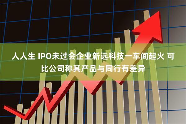 人人生 IPO未过会企业新远科技一车间起火 可比公司称其产品与同行有差异