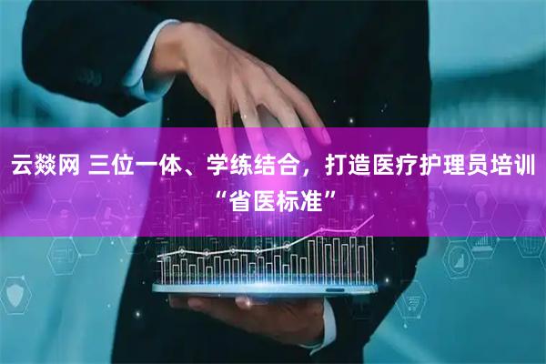 云燚网 三位一体、学练结合，打造医疗护理员培训“省医标准”