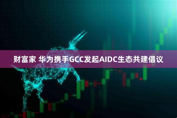 财富家 华为携手GCC发起AIDC生态共建倡议