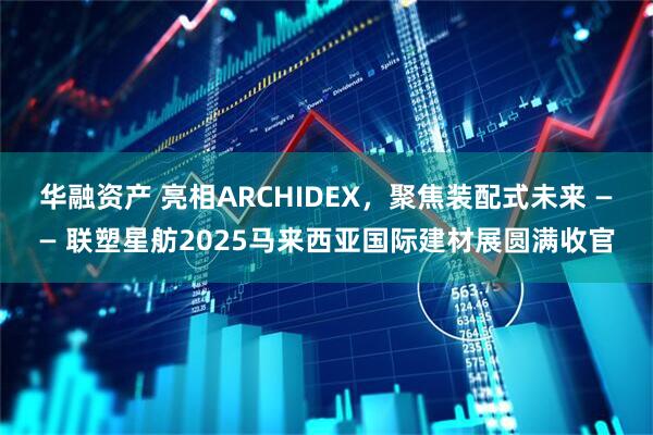 华融资产 亮相ARCHIDEX，聚焦装配式未来 —— 联塑星舫2025马来西亚国际建材展圆满收官