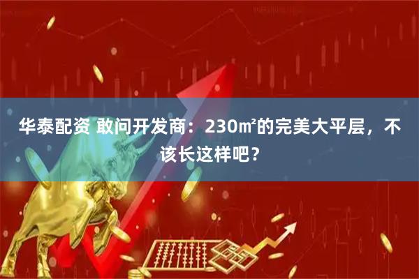 华泰配资 敢问开发商：230㎡的完美大平层，不该长这样吧？